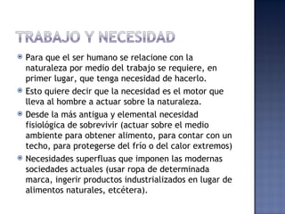    Para que el ser humano se relacione con la
    naturaleza por medio del trabajo se requiere, en
    primer lugar, que tenga necesidad de hacerlo.
   Esto quiere decir que la necesidad es el motor que
    lleva al hombre a actuar sobre la naturaleza.
   Desde la más antigua y elemental necesidad
    fisiológica de sobrevivir (actuar sobre el medio
    ambiente para obtener alimento, para contar con un
    techo, para protegerse del frío o del calor extremos)
   Necesidades superfluas que imponen las modernas
    sociedades actuales (usar ropa de determinada
    marca, ingerir productos industrializados en lugar de
    alimentos naturales, etcétera).
 