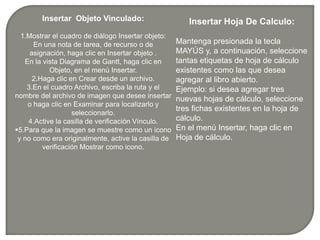 recurso o de asignación, haga clic en Insertar objeto  .En la vista Diagrama imagen se muestre como un icono y no como era originalmente, active la casilla de verificación Mostrar como icono.Insertar  Objeto Vinculado:1.Mostrar el cuadro de diálogo Insertar objeto:En una nota de tarea, de recurso o de asignación, haga clic en Insertar objeto .En la vista Diagrama de Gantt, haga clic en Objeto, en el menú Insertar.2.Haga clic en Crear desde un archivo.3.En el cuadro Archivo, escriba la ruta y el nombre del archivo de imagen que desee insertar o haga clic en Examinar para localizarlo y seleccionarlo.4.Active la casilla de verificación Vínculo.5.Para que la imagen se muestre como un icono y no como era originalmente, active la casilla de verificación Mostrar como icono.Insertar Hoja De Calculo:Mantenga presionada la tecla MAYÚS y, a continuación, seleccione tantas etiquetas de hoja de cálculo existentes como las que desea agregar al libro abierto. Ejemplo: si desea agregar tres nuevas hojas de cálculo, seleccione tres fichas existentes en la hoja de cálculo.En el menú Insertar, haga clic en Hoja de cálculo.