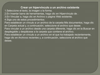 Crear un hipervínculo a un archivo existente1.Seleccione el texto, la imagen o la forma.2.En Insertar barra de herramientas, haga clic en Hipervínculo de .3.En Vincular a, haga clic en Archivo o página Web existente.4.Siga uno de estos procedimientos: Para establecer un vínculo a un archivo de la carpeta Mis documentos, haga clic en Carpeta actual y, a continuación, seleccione el archivo que desee.Para vincular a un archivo desde una carpeta diferente, haga clic en la Buscar en desplegable y desplácese a la carpeta que contiene el archivo.Para establecer un vínculo a un archivo en el que ha trabajado recientemente, haga clic en Archivos recientes y, a continuación, seleccione el archivo que desee.