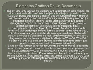 Elementos Gráficos De Un DocumentoExisten dos tipos básicos de gráficos que puede utilizar para mejorar los documentos de Microsoft Word: objetos de dibujo (objeto de dibujo: cualquier gráfico que dibuje o inserte, que se puede cambiar y mejorar. Los objetos de dibujo son las autoformas, curvas, líneas y WordArt.) e imágenes (imagen: archivo (como un metarchivo) que puede desagrupar y manipular como dos o más objetos o un archivo que permanece como un solo objeto (como mapas de bits).). Los objetos de dibujo incluyen Autoformas (Autoformas: grupo de formas ya elaboradas que incluye formas básicas, como rectángulos y círculos, más una gran variedad de líneas y conectores, flechas de bloque, símbolos de diagrama de flujo, cintas y estrellas, y llamadas.), diagramas, curvas, líneas y objetos de dibujo de WordArt (WordArt: objetos de texto que crea con efectos ya confeccionados en los que puede aplicar opciones de formato adicionales.). Estos objetos forman parte del documento de Word. Utilice la barra de herramientas (barra de herramientas: barra con botones y opciones que se utilizan para ejecutar comandos. Para mostrar una barra de herramientas, haga clic en Personalizar en el menú Herramientas y, a continuación, haga clic en la ficha Barras de herramientas.) Dibujo para cambiar y mejorar estos objetos con colores, tramas, bordes y otros efectos.