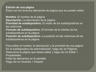 Edición de una páginaÉstos son los diversos elementos de página que se pueden editar: Nombre. El nombre de la página. Descripción. La descripción de la página. Prioridad de subdispositivo. El orden de los subdispositivos en las columnas. Formato de subdispositivo. El formato de la interfaz de los subdispositivos en la página. Posición de subdispositivo. La posición en las columnas de los subdispositivos en la página. Para editar el nombre, la descripción y la prioridad de una página: En el subdispositivo de administración, haga clic en Páginas. Seleccione la página que desea editar y haga clic en Editar > Propiedades. Edite los elementos en la pantalla. Haga clic en Guardar > Aceptar. 