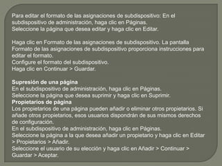 Para editar el formato de las asignaciones de subdispositivo: En el subdispositivo de administración, haga clic en Páginas. Seleccione la página que desea editar y haga clic en Editar.Haga clic en Formato de las asignaciones de subdispositivo. La pantalla Formato de las asignaciones de subdispositivo proporciona instrucciones para editar el formato. Configure el formato del subdispositivo. Haga clic en Continuar > Guardar. Supresión de una páginaEn el subdispositivo de administración, haga clic en Páginas. Seleccione la página que desea suprimir y haga clic en Suprimir. Propietarios de páginaLos propietarios de una página pueden añadir o eliminar otros propietarios. Si añade otros propietarios, esos usuarios dispondrán de sus mismos derechos de configuración. En el subdispositivo de administración, haga clic en Páginas. Seleccione la página a la que desea añadir un propietario y haga clic en Editar > Propietarios > Añadir. Seleccione el usuario de su elección y haga clic en Añadir > Continuar > Guardar > Aceptar. 