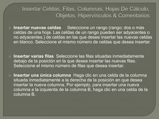 Insertar Celdas, Filas, Columnas, Hojas De Cálculo, Objetos, Hipervínculos & ComentariosInsertar nuevas celdas     Seleccione un rango (rango: dos o más celdas de una hoja. Las celdas de un rango pueden ser adyacentes o no adyacentes.) de celdas en las que desee insertar las nuevas celdas en blanco. Seleccione el mismo número de celdas que desea insertar.Insertar varias filas  Seleccione las filas situadas inmediatamente debajo de la posición en la que desea insertar las nuevas filas. Seleccione el mismo número de filas que desea insertar.Insertar una única columna  Haga clic en una celda de la columna situada inmediatamente a la derecha de la posición en que desea insertar la nueva columna. Por ejemplo, para insertar una nueva columna a la izquierda de la columna B, haga clic en una celda de la columna B.