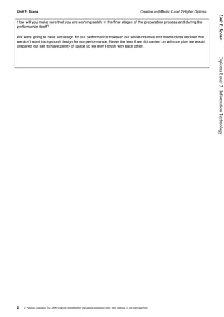 Unit 1: Scene                                                                                                    Creative and Media: Level 2 Higher Diploma




                                                                                                                                                                    Unit 1: Scene
How will you make sure that you are working safely in the final stages of the preparation process and during the
performance itself?

We were going to have set design for our performance however our whole creative and media class decided that
we don’t want background design for our performance. Never the less if we did carried on with our plan we would
prepared our self to have plenty of space so we won’t crush with each other.




                                                                                                                                                              Diploma Level 2  Information Technology




2   © Pearson Education Ltd 2008. Copying permitted for purchasing institution only. This material is not copyright free.
 