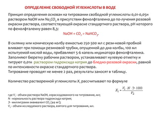 ОПРЕДЕЛЕНИЕ СВОБОДНОЙ УГЛЕКИСЛОТЫ В ВОДЕ
Принцип определения основан на титровании свободной углекислоты 0,01-0,05н
раствором NaOH или Na2CO3 в присутствии фенолфталеина до по­лучения розовой
окраски раствора, соответствующей окраске стандартного раствора, рН которого
по фенолфталеину равен 8,3:
                              NaOH + CO2 = NaHCO3.

В склянку или коническую колбу емкостью 250-300 мл с рези­новой пробкой
вливают при помощи резиновой трубки, опущенной до дна колбы, 100 мл
испытуемой кислой воды, прибавляют 5-6 капель индикатора фенолфталеина.
Заполняют бюретку рабочим раствором, устанавливают нулевую отметку и
титруют 0,01н раствором гидроксида натрия до бледно-розовой окраски, равной
по интенсивности окраске стандартного раствора.
Титрование проводят не менее 2 раз, результаты заносят в таблицу.

Количество растворенной углекислоты Х1 рассчитывают по формуле


где V1 - объем раствора NaOH, израсходованного на титрование, мл;
N - нормальность раствора гидроксида натрия;
Э - миллиграмм-эквивалент CO2 (44 мг);
V2 - объем исследуемого раствора, взятого для титрования, мл.
 