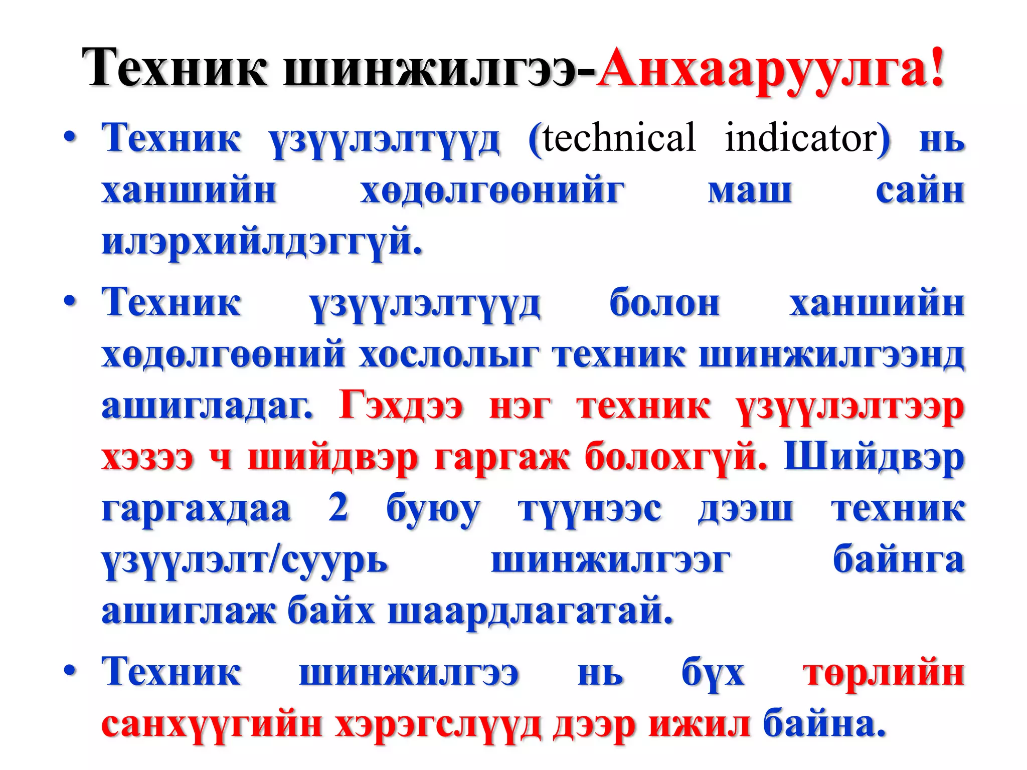 Техник шинжилгээ-Анхааруулга!
• Техник үзүүлэлтүүд (technical indicator) нь
  ханшийн      хөдөлгөөнийг    маш       сайн
  илэрхийлдэггүй.
• Техник    үзүүлэлтүүд    болон    ханшийн
  хөдөлгөөний хослолыг техник шинжилгээнд
  ашигладаг. Гэхдээ нэг техник үзүүлэлтээр
  хэзээ ч шийдвэр гаргаж болохгүй. Шийдвэр
  гаргахдаа 2 буюу түүнээс дээш техник
  үзүүлэлт/суурь     шинжилгээг       байнга
  ашиглаж байх шаардлагатай.
• Техник шинжилгээ нь бүх төрлийн
  санхүүгийн хэрэгслүүд дээр ижил байна.
 