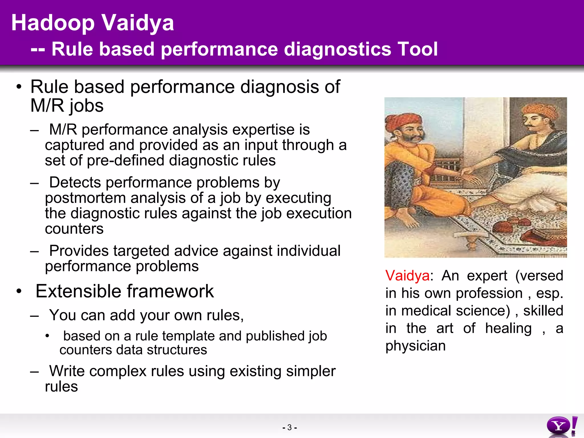 Hadoop Vaidya    --  Rule based performance diagnostics Tool Rule based performance diagnosis of M/R jobs  M/R performance analysis expertise is captured and provided as an input through a set of pre-defined diagnostic rules Detects performance problems by postmortem analysis of a job by executing the diagnostic rules against the job execution counters Provides targeted advice against individual performance problems Extensible framework You can add your own rules, based on a rule template and published job counters data structures  Write complex rules using existing simpler rules Vaidya : An expert (versed in his own profession , esp. in medical science) , skilled in the art of healing , a physician 