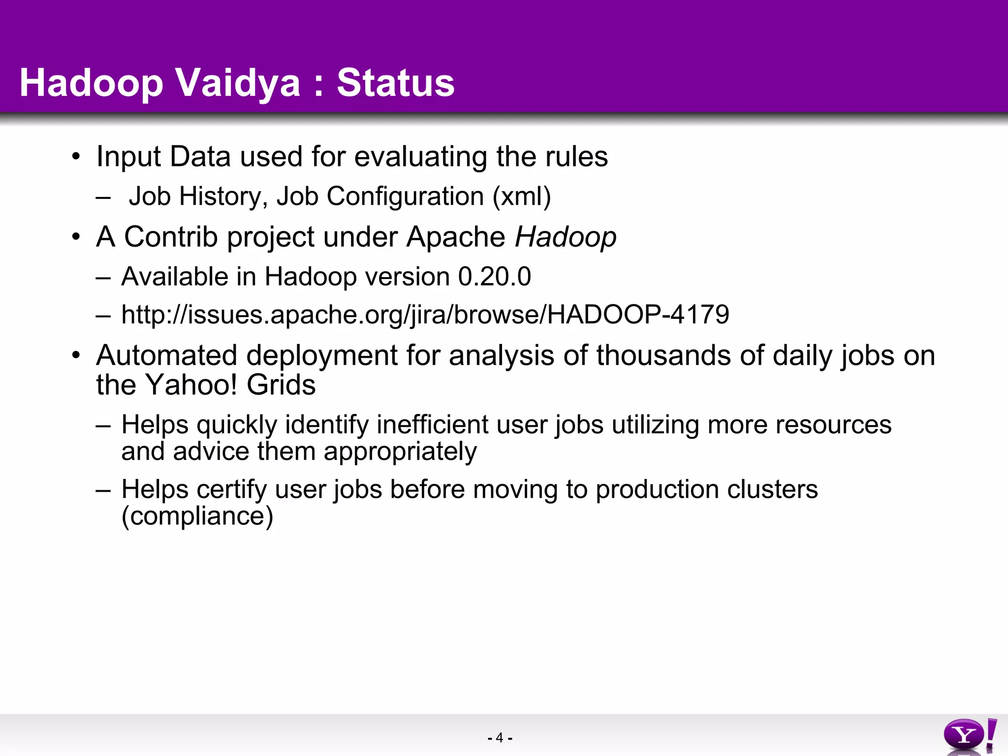 Hadoop Vaidya : Status Input Data used for evaluating the rules Job History, Job Configuration (xml) A Contrib project under Apache  Hadoop Available in Hadoop version 0.20.0 http://issues.apache.org/jira/browse/HADOOP-4179  Automated deployment for analysis of thousands of daily jobs on the Yahoo! Grids Helps quickly identify inefficient user jobs utilizing more resources and advice them appropriately Helps certify user jobs before moving to production clusters  (compliance)  