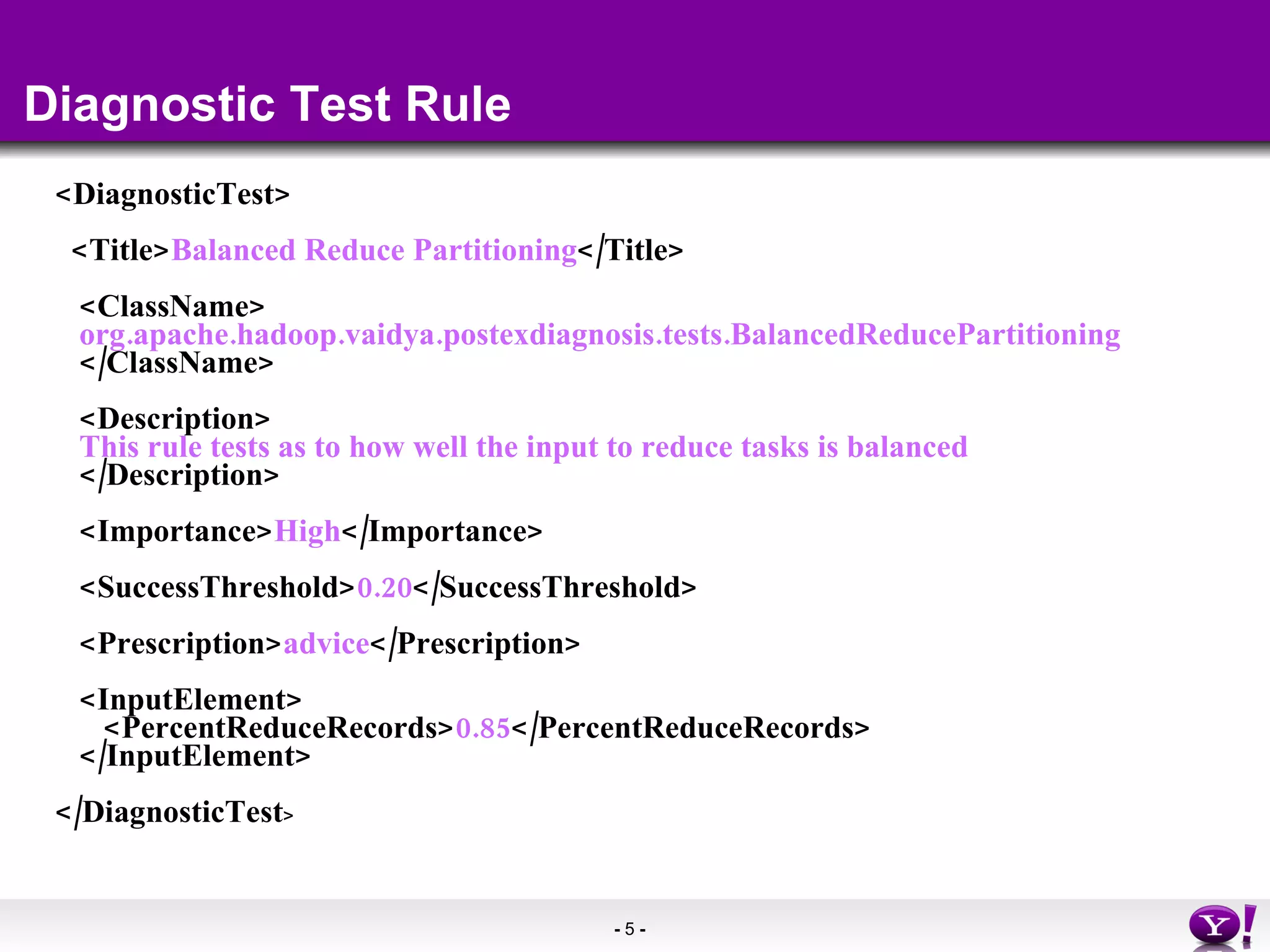 Diagnostic Test Rule <DiagnosticTest> <Title> Balanced Reduce Partitioning </Title> <ClassName> org.apache.hadoop.vaidya.postexdiagnosis.tests.BalancedReducePartitioning </ClassName> <Description> This rule tests as to how well the input to reduce tasks is balanced </Description> <Importance> High </Importance>  <SuccessThreshold> 0.20 </SuccessThreshold> <Prescription> advice </Prescription> <InputElement> <PercentReduceRecords> 0.85 </PercentReduceRecords> </InputElement> </DiagnosticTest > 