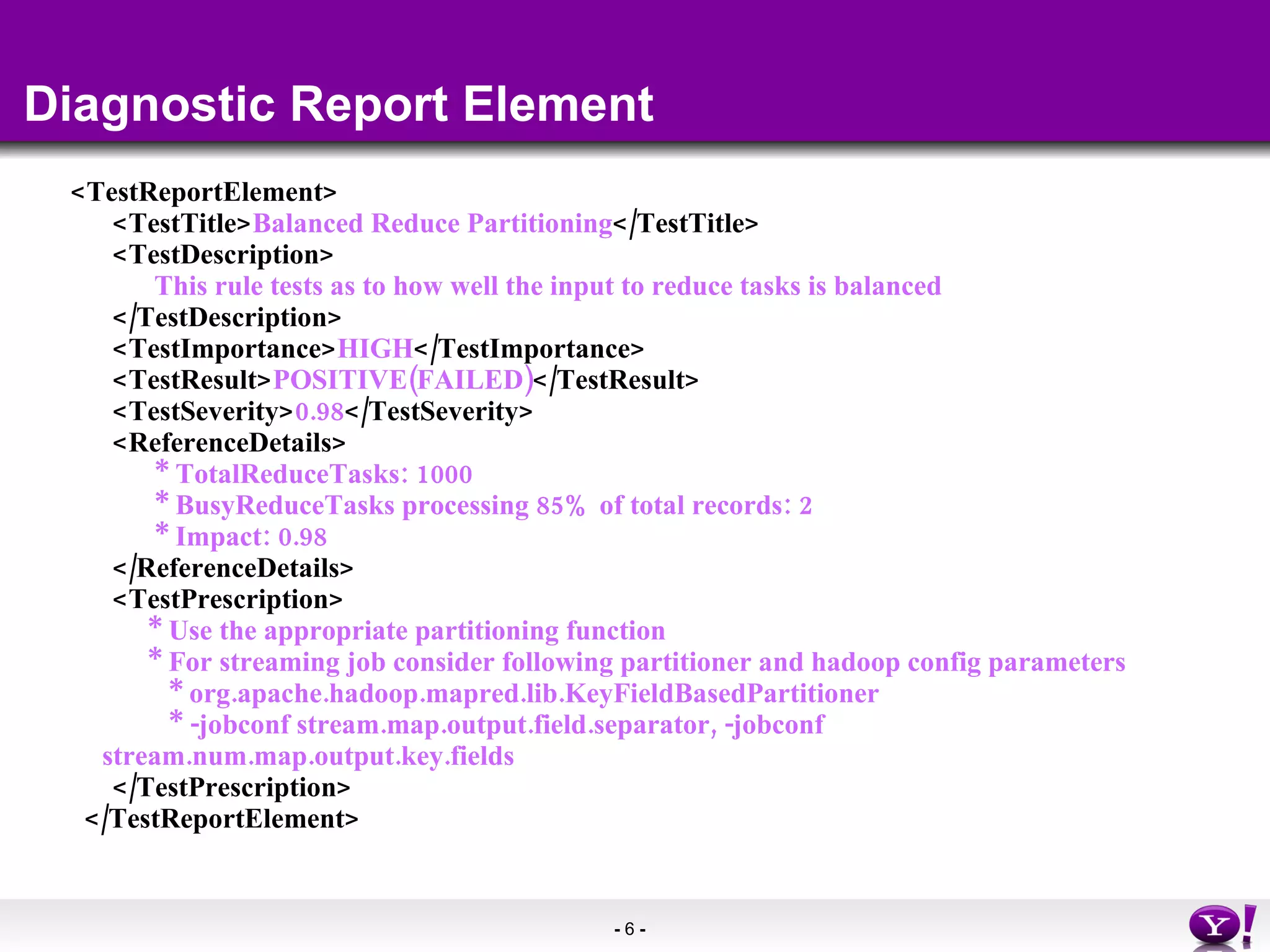 Diagnostic Report Element <TestReportElement> <TestTitle> Balanced Reduce Partitioning </TestTitle> <TestDescription> This rule tests as to how well the input to reduce tasks is balanced </TestDescription> <TestImportance> HIGH </TestImportance> <TestResult> POSITIVE(FAILED) </TestResult> <TestSeverity> 0.98 </TestSeverity> <ReferenceDetails> * TotalReduceTasks: 1000 * BusyReduceTasks processing 85% of total records: 2 * Impact: 0.98 </ReferenceDetails> <TestPrescription> * Use the appropriate partitioning function * For streaming job consider following partitioner and hadoop config parameters * org.apache.hadoop.mapred.lib.KeyFieldBasedPartitioner * -jobconf stream.map.output.field.separator, -jobconf stream.num.map.output.key.fields </TestPrescription> </TestReportElement> 