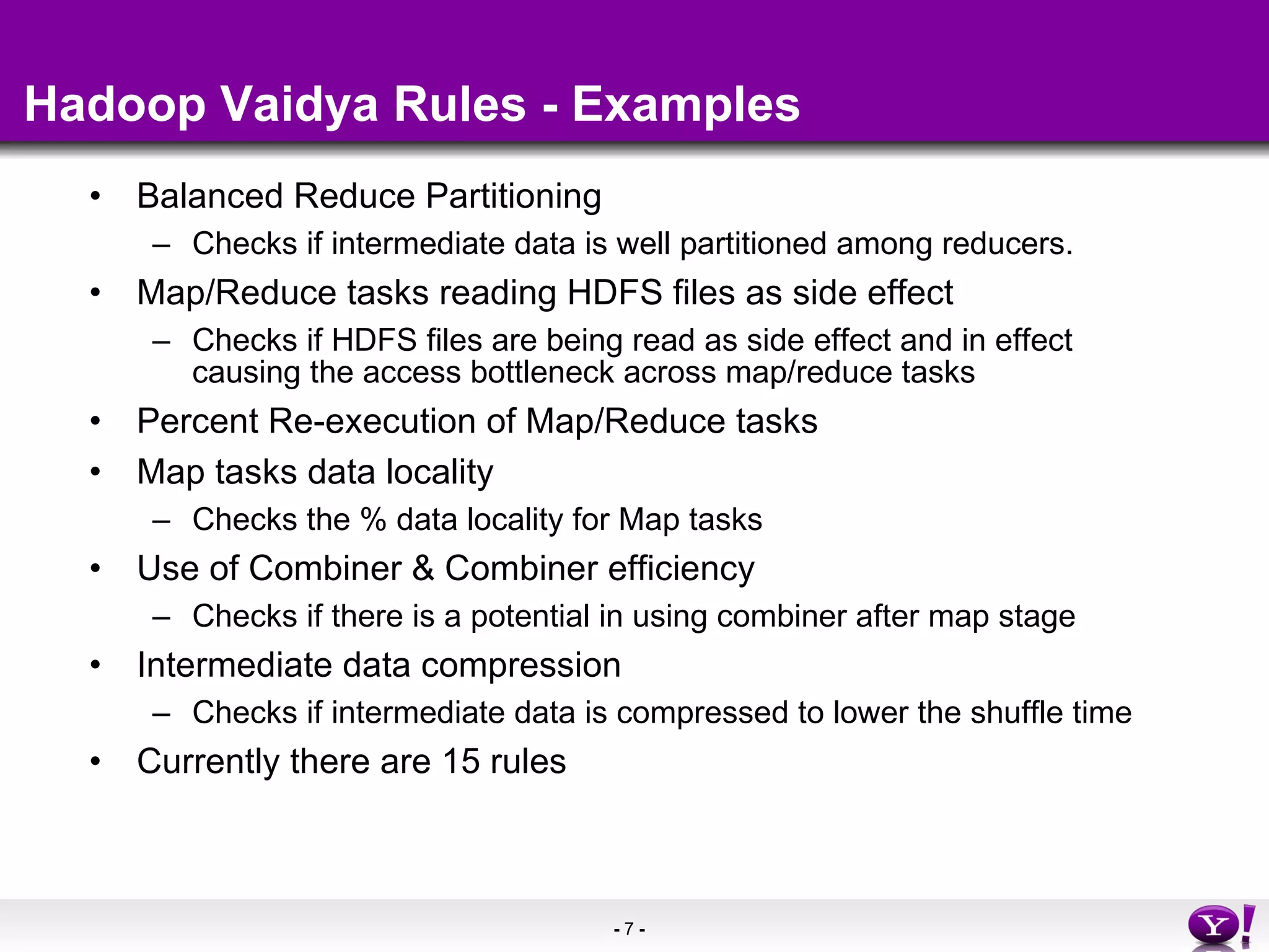 Hadoop Vaidya Rules - Examples Balanced Reduce Partitioning Checks if intermediate data is well partitioned among reducers. Map/Reduce tasks reading HDFS files as side effect Checks if HDFS files are being read as side effect and in effect causing the access bottleneck across map/reduce tasks Percent Re-execution of Map/Reduce tasks Map tasks data locality Checks the % data locality for Map tasks Use of Combiner & Combiner efficiency Checks if there is a potential in using combiner after map stage Intermediate data compression Checks if intermediate data is compressed to lower the shuffle time Currently there are 15 rules 
