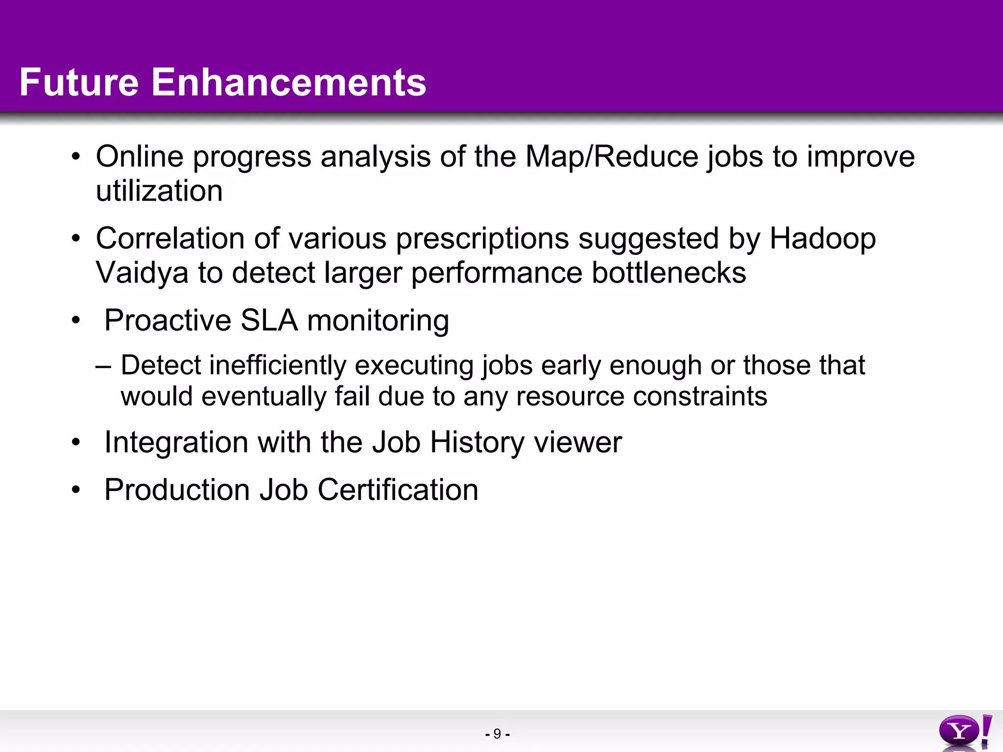 Future Enhancements Online progress analysis of the Map/Reduce jobs to improve utilization Correlation of various prescriptions suggested by Hadoop Vaidya to detect larger performance bottlenecks Proactive SLA monitoring  Detect inefficiently executing jobs early enough or those that would eventually fail due to any resource constraints Integration with the Job History viewer Production Job Certification 