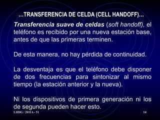 …TRANSFERENCIA DE CELDA (CELL HANDOFF)…
Transferencia suave de celdas (soft handoff), el
teléfono es recibido por una nueva estación base,
antes de que las primeras terminen.

De esta manera, no hay pérdida de continuidad.

La desventaja es que el teléfono debe disponer
de dos frecuencias para sintonizar al mismo
tiempo (la estación anterior y la nueva).

Ni los dispositivos de primera generación ni los
de segunda pueden hacer esto.
LHDG / 2011A - 51                             14
 