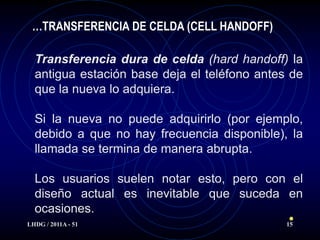 …TRANSFERENCIA DE CELDA (CELL HANDOFF)

  Transferencia dura de celda (hard handoff) la
  antigua estación base deja el teléfono antes de
  que la nueva lo adquiera.

  Si la nueva no puede adquirirlo (por ejemplo,
  debido a que no hay frecuencia disponible), la
  llamada se termina de manera abrupta.

  Los usuarios suelen notar esto, pero con el
  diseño actual es inevitable que suceda en
  ocasiones.
LHDG / 2011A - 51                             15
 