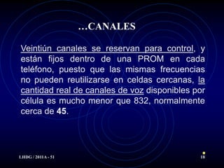 …CANALES

Veintiún canales se reservan para control, y
están fijos dentro de una PROM en cada
teléfono, puesto que las mismas frecuencias
no pueden reutilizarse en celdas cercanas, la
cantidad real de canales de voz disponibles por
célula es mucho menor que 832, normalmente
cerca de 45.




LHDG / 2011A - 51                            18
 