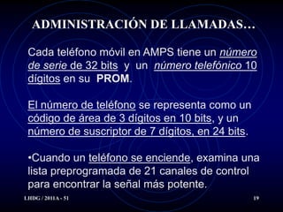 ADMINISTRACIÓN DE LLAMADAS…

 Cada teléfono móvil en AMPS tiene un número
 de serie de 32 bits y un número telefónico 10
 dígitos en su PROM.

 El número de teléfono se representa como un
 código de área de 3 dígitos en 10 bits, y un
 número de suscriptor de 7 dígitos, en 24 bits.

 •Cuando un teléfono se enciende, examina una
 lista preprogramada de 21 canales de control
 para encontrar la señal más potente.
LHDG / 2011A - 51                                 19
 