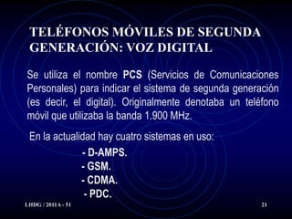 TELÉFONOS MÓVILES DE SEGUNDA
 GENERACIÓN: VOZ DIGITAL

Se utiliza el nombre PCS (Servicios de Comunicaciones
Personales) para indicar el sistema de segunda generación
(es decir, el digital). Originalmente denotaba un teléfono
móvil que utilizaba la banda 1.900 MHz.
 En la actualidad hay cuatro sistemas en uso:
              - D-AMPS.
              - GSM.
              - CDMA.
               - PDC.
LHDG / 2011A - 51                                     21
 