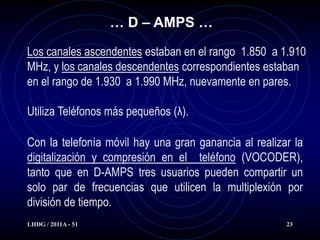 … D – AMPS …

Los canales ascendentes estaban en el rango 1.850 a 1.910
MHz, y los canales descendentes correspondientes estaban
en el rango de 1.930 a 1.990 MHz, nuevamente en pares.

Utiliza Teléfonos más pequeños (λ).

Con la telefonía móvil hay una gran ganancia al realizar la
digitalización y compresión en el teléfono (VOCODER),
tanto que en D-AMPS tres usuarios pueden compartir un
solo par de frecuencias que utilicen la multiplexión por
división de tiempo.
LHDG / 2011A - 51                                      23
 