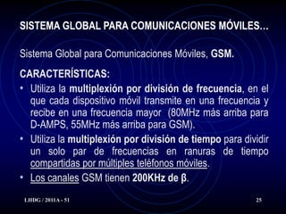 SISTEMA GLOBAL PARA COMUNICACIONES MÓVILES…

Sistema Global para Comunicaciones Móviles, GSM.
CARACTERÍSTICAS:
• Utiliza la multiplexión por división de frecuencia, en el
  que cada dispositivo móvil transmite en una frecuencia y
  recibe en una frecuencia mayor (80MHz más arriba para
  D-AMPS, 55MHz más arriba para GSM).
• Utiliza la multiplexión por división de tiempo para dividir
  un solo par de frecuencias en ranuras de tiempo
  compartidas por múltiples teléfonos móviles.
• Los canales GSM tienen 200KHz de β.
 LHDG / 2011A - 51                                       25
 