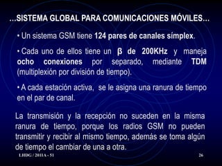 …SISTEMA GLOBAL PARA COMUNICACIONES MÓVILES…

 • Un sistema GSM tiene 124 pares de canales símplex.
 • Cada uno de ellos tiene un β de 200KHz y maneja
 ocho conexiones por separado, mediante TDM
 (multiplexión por división de tiempo).
 • A cada estación activa, se le asigna una ranura de tiempo
 en el par de canal.

 La transmisión y la recepción no suceden en la misma
 ranura de tiempo, porque los radios GSM no pueden
 transmitir y recibir al mismo tiempo, además se toma algún
 de tiempo el cambiar de una a otra.
  LHDG / 2011A - 51                                      26
 