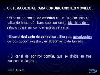…SISTEMA GLOBAL PARA COMUNICACIONES MÓVILES…

 • El canal de control de difusión es un flujo continuo de
 salida de la estación base que contiene la identidad de la
 estación base, así como el estado del canal.

 •El canal dedicado de control se utiliza para actualización
 de localización, registro y establecimiento de llamada.


  • El canal de control común, que se divide en tres
  subcanales lógicos.

  LHDG / 2011A - 51                                           28
 
