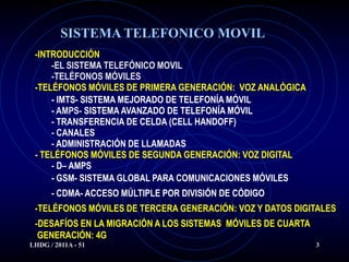SISTEMA TELEFONICO MOVIL
 -INTRODUCCIÓN
     -EL SISTEMA TELEFÓNICO MOVIL
     -TELÉFONOS MÓVILES
 -TELÉFONOS MÓVILES DE PRIMERA GENERACIÓN: VOZ ANALÓGICA
     - IMTS- SISTEMA MEJORADO DE TELEFONÍA MÓVIL
     - AMPS- SISTEMA AVANZADO DE TELEFONÍA MÓVIL
     - TRANSFERENCIA DE CELDA (CELL HANDOFF)
     - CANALES
     - ADMINISTRACIÓN DE LLAMADAS
 - TELÉFONOS MÓVILES DE SEGUNDA GENERACIÓN: VOZ DIGITAL
     - D– AMPS
     - GSM- SISTEMA GLOBAL PARA COMUNICACIONES MÓVILES
      - CDMA- ACCESO MÚLTIPLE POR DIVISIÓN DE CÓDIGO
 -TELÉFONOS MÓVILES DE TERCERA GENERACIÓN: VOZ Y DATOS DIGITALES
 -DESAFÍOS EN LA MIGRACIÓN A LOS SISTEMAS MÓVILES DE CUARTA
  GENERACIÓN: 4G
LHDG / 2011A - 51                                             3
 