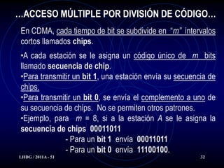…ACCESO MÚLTIPLE POR DIVISIÓN DE CÓDIGO…
 En CDMA, cada tiempo de bit se subdivide en “m” intervalos
 cortos llamados chips.
 •A cada estación se le asigna un código único de m bits
 llamado secuencia de chip.
 •Para transmitir un bit 1, una estación envía su secuencia de
 chips.
 •Para transmitir un bit 0, se envía el complemento a uno de
 su secuencia de chips. No se permiten otros patrones.
 •Ejemplo, para m = 8, si a la estación A se le asigna la
 secuencia de chips 00011011
               - Para un bit 1 envía 00011011
               - Para un bit 0 envía 11100100.
LHDG / 2011A - 51                                        32
 