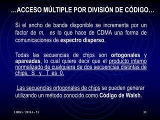 …ACCESO MÚLTIPLE POR DIVISIÓN DE CÓDIGO…

 Si el ancho de banda disponible se incrementa por un
 factor de m, es lo que hace de CDMA una forma de
 comunicaciones de espectro disperso.

 Todas las secuencias de chips son ortogonales y
 apareadas, lo cual quiere decir que el producto interno
 normalizado de cualquiera de dos secuencias distintas de
 chips, S y T es 0.

 Las secuencias ortogonales de chips se pueden generar
 utilizando un método conocido como Código de Walsh.

LHDG / 2011A - 51                                      33
 
