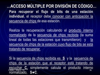 …ACCESO MÚLTIPLE POR DIVISIÓN DE CÓDIGO…
 Para recuperar el flujo de bits de una estación
 individual, el receptor debe conocer con anticipación la
 secuencia de chips de esa estación.

 Realiza la recuperación calculando el producto interno
 normalizado de la secuencia de chips recibida (la suma
 lineal de todas las estaciones que transmitieron) y la
 secuencia de chips de la estación cuyo flujo de bits se está
 tratando de recuperar.

Si la secuencia de chips recibida es S y la secuencia de
chips de la estación que el receptor está tratando de
escuchar C, simplemente calcula el producto interno
LHDG / 2011A - 51                                     36
normalizado, S●C.
 