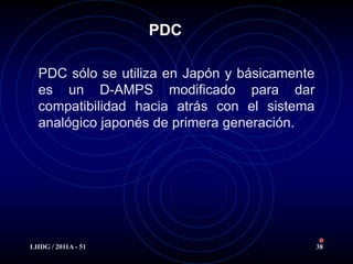 PDC

  PDC sólo se utiliza en Japón y básicamente
  es un D-AMPS modificado para dar
  compatibilidad hacia atrás con el sistema
  analógico japonés de primera generación.




LHDG / 2011A - 51                              38
 