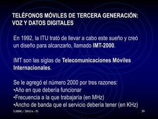 TELÉFONOS MÓVILES DE TERCERA GENERACIÓN:
VOZ Y DATOS DIGITALES

En 1992, la ITU trató de llevar a cabo este sueño y creó
un diseño para alcanzarlo, llamado IMT-2000.

IMT son las siglas de Telecomunicaciones Móviles
Internacionales.

Se le agregó el número 2000 por tres razones:
•Año en que debería funcionar
•Frecuencia a la que trabajaría (en MHz)
•Ancho de banda que el servicio debería tener (en KHz)
LHDG / 2011A - 51                                          39
 