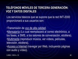 TELÉFONOS MÓVILES DE TERCERA GENERACIÓN:
VOZ Y DATOS DIGITALES
Los servicios básicos que se supone que la red IMT-2000
proporcionará a sus usuarios son:

•Transmisión de voz de alta calidad.
•Mensajería (Lo cual reemplazará al correo electrónico, a
los faxes, a SMS, a los salones de conversación, etcétera).
•Multimedia (reproducir música, ver vídeos, películas,
televisión, etcétera).
•Acceso a Internet (navegar por Web, incluyendo páginas
con audio y vídeo).
LHDG / 2011A - 51                                        40
 