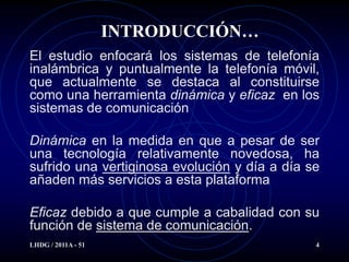 INTRODUCCIÓN…
El estudio enfocará los sistemas de telefonía
inalámbrica y puntualmente la telefonía móvil,
que actualmente se destaca al constituirse
como una herramienta dinámica y eficaz en los
sistemas de comunicación

Dinámica en la medida en que a pesar de ser
una tecnología relativamente novedosa, ha
sufrido una vertiginosa evolución y día a día se
añaden más servicios a esta plataforma

Eficaz debido a que cumple a cabalidad con su
función de sistema de comunicación.
LHDG / 2011A - 51                              4
 