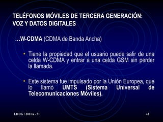 TELÉFONOS MÓVILES DE TERCERA GENERACIÓN:
VOZ Y DATOS DIGITALES

…W-CDMA (CDMA de Banda Ancha)

      • Tiene la propiedad que el usuario puede salir de una
         celda W-CDMA y entrar a una celda GSM sin perder
         la llamada.

      • Este sistema fue impulsado por la Unión Europea, que
         lo llamó UMTS (Sistema             Universal    de
         Telecomunicaciones Móviles).


LHDG / 2011A - 51                                       42
 