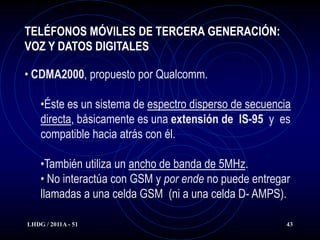 TELÉFONOS MÓVILES DE TERCERA GENERACIÓN:
VOZ Y DATOS DIGITALES

• CDMA2000, propuesto por Qualcomm.

    •Éste es un sistema de espectro disperso de secuencia
    directa, básicamente es una extensión de IS-95 y es
    compatible hacia atrás con él.

    •También utiliza un ancho de banda de 5MHz.
    • No interactúa con GSM y por ende no puede entregar
    llamadas a una celda GSM (ni a una celda D- AMPS).

LHDG / 2011A - 51                                       43
 