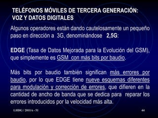 TELÉFONOS MÓVILES DE TERCERA GENERACIÓN:
VOZ Y DATOS DIGITALES
Algunos operadores están dando cautelosamente un pequeño
paso en dirección a 3G, denominándose 2,5G:

EDGE (Tasa de Datos Mejorada para la Evolución del GSM),
que simplemente es GSM con más bits por baudio.

Más bits por baudio también significan más errores por
baudio, por lo que EDGE tiene nueve esquemas diferentes
para modulación y corrección de errores, que difieren en la
cantidad de ancho de banda que se dedica para reparar los
errores introducidos por la velocidad más alta.
 LHDG / 2011A - 51                                     44
 
