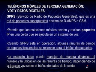 TELÉFONOS MÓVILES DE TERCERA GENERACIÓN:
 VOZ Y DATOS DIGITALES
GPRS (Servicio de Radio de Paquetes Generales), que es una
red de paquetes superpuestos encima de D-AMPS o GSM.

•Permite que las estaciones móviles envíen y reciban paquetes
IP en una celda que se ejecuta en un sistema de voz.

•Cuando GPRS está en operación, algunas ranuras de tiempo
en algunas frecuencias se reservan para el tráfico de paquetes.

•La estación base puede manejar de manera dinámica el
número y la ubicación de las ranuras de tiempo, dependiendo de
la tasa2011A -voz sobre el tráfico de datos de la celda.
 LHDG /
         de 51                                           45
 