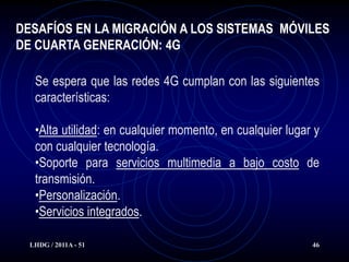 DESAFÍOS EN LA MIGRACIÓN A LOS SISTEMAS MÓVILES
DE CUARTA GENERACIÓN: 4G

   Se espera que las redes 4G cumplan con las siguientes
   características:

   •Alta utilidad: en cualquier momento, en cualquier lugar y
   con cualquier tecnología.
   •Soporte para servicios multimedia a bajo costo de
   transmisión.
   •Personalización.
   •Servicios integrados.

  LHDG / 2011A - 51                                        46
 