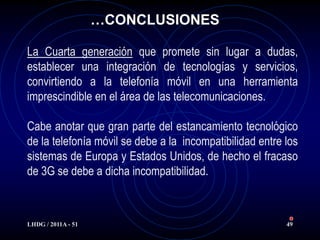 …CONCLUSIONES

La Cuarta generación que promete sin lugar a dudas,
establecer una integración de tecnologías y servicios,
convirtiendo a la telefonía móvil en una herramienta
imprescindible en el área de las telecomunicaciones.

Cabe anotar que gran parte del estancamiento tecnológico
de la telefonía móvil se debe a la incompatibilidad entre los
sistemas de Europa y Estados Unidos, de hecho el fracaso
de 3G se debe a dicha incompatibilidad.



LHDG / 2011A - 51                                         49
 
