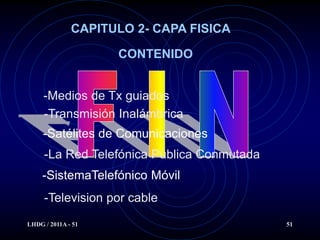 CAPITULO 2- CAPA FISICA

                    CONTENIDO


     -Medios de Tx guiados
     -Transmisión Inalámbrica
     -Satélites de Comunicaciones
     -La Red Telefónica Pública Conmutada
     -SistemaTelefónico Móvil
     -Television por cable
LHDG / 2011A - 51                           51
 