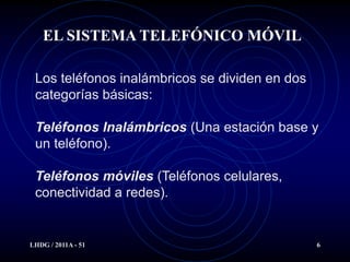 EL SISTEMA TELEFÓNICO MÓVIL

 Los teléfonos inalámbricos se dividen en dos
 categorías básicas:

 Teléfonos Inalámbricos (Una estación base y
 un teléfono).

 Teléfonos móviles (Teléfonos celulares,
 conectividad a redes).


LHDG / 2011A - 51                               6
 