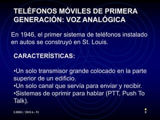 TELÉFONOS MÓVILES DE PRIMERA
GENERACIÓN: VOZ ANALÓGICA

En 1946, el primer sistema de teléfonos instalado
en autos se construyó en St. Louis.

CARACTERÍSTICAS:

•Un solo transmisor grande colocado en la parte
superior de un edificio.
•Un solo canal que servía para enviar y recibir.
•Sistemas de oprimir para hablar (PTT, Push To
Talk).
LHDG / 2011A - 51                               8
 