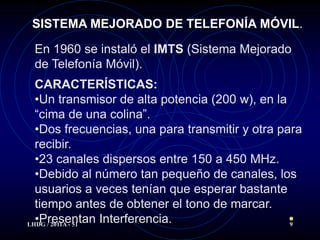 SISTEMA MEJORADO DE TELEFONÍA MÓVIL.

 En 1960 se instaló el IMTS (Sistema Mejorado
 de Telefonía Móvil).
  CARACTERÍSTICAS:
  •Un transmisor de alta potencia (200 w), en la
  “cima de una colina”.
  •Dos frecuencias, una para transmitir y otra para
  recibir.
  •23 canales dispersos entre 150 a 450 MHz.
  •Debido al número tan pequeño de canales, los
  usuarios a veces tenían que esperar bastante
  tiempo antes de obtener el tono de marcar.
  •Presentan Interferencia.
LHDG / 2011A - 51                                9
 