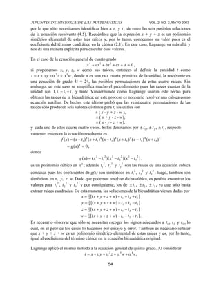 APUNTES DE HISTORIA DE LAS MATEMÁTICAS VOL. 2, NO. 2, MAYO 2003
54
por lo que sólo necesitamos identificar bien a 1t y 4t de entre las seis posibles soluciones
de la ecuación resolvente (4.5). Recuérdese que la expresión x + y + z es un polinomio
simétrico elemental de estas tres raíces y, por lo tanto, conocemos su valor pues es el
coeficiente del término cuadrático en la cúbica (2.1). En este caso, Lagrange va más allá y
nos da una manera explícita para calcular esos valores.
En el caso de la ecuación general de cuarto grado
0234
dcxbxaxx ,
si proponemos x, y, z, w como sus raíces, entonces al definir la cantidad t como
wzyxt 32
, donde α es una raíz cuarta primitiva de la unidad, la resolvente es
una ecuación de grado 4! = 24, las posibles permutaciones de estas cuatro raíces. Sin
embargo, en este caso se simplifica mucho el procedimiento pues las raíces cuartas de la
unidad son ii ,1,,1 , y tanto Vandermonde como Lagrange usaron este hecho para
obtener las raíces de la bicuadrática; en este proceso es necesario resolver una cúbica como
ecuación auxiliar. De hecho, este último probó que las veinticuatro permutaciones de las
raíces sólo producen seis valores distintos para t, los cuales son
± ( x - y + z - w ),
± ( x + y - z - w),
± ( x - y - z + w),
y cada uno de ellos ocurre cuatro veces. Si los denotamos por 1t , 2t , 3t , respecti-
vamente, entonces la ecuación resolvente es
4
3
4
3
4
2
4
2
4
1
4
1 )()()()()()()( txtxtxtxtxtxxf
0)( 4
xg ,
donde
))()(()(
2
3
22
2
22
1
2
txtxtxxg ,
es un polinomio cúbico en 2
x ; además
2
1t ,
2
2t y
2
3t son las raíces de una ecuación cúbica
conocida pues los coeficientes de g(x) son simétricos en
2
1t ,
2
2t y
2
3t ; luego, también son
simétricos en x, y, z, w. Dado que podemos resolver dicha cúbica, es posible encontrar los
valores para
2
1t ,
2
2t y
2
3t y por consiguiente, los de 1t , 2t , 3t , ya que sólo basta
extraer raíces cuadradas. De esta manera, las soluciones de la bicuadrática vienen dadas por
])[( 3214
1
tttwzyxx
])[( 3214
1
tttwzyxy
])[( 3214
1
tttwzyxz
])[( 3214
1
tttwzyxw .
Es necesario observar que sólo se necesitan escoger los signos adecuados a 1t , 2t y 3t , lo
cual, en el peor de los casos lo hacemos por ensayo y error. También es necesario señalar
que x + y + z + w es un polinomio simétrico elemental de estas raíces y es, por lo tanto,
igual al coeficiente del término cúbico en la ecuación bicuadrática original.
Lagrange aplicó el mismo método a la ecuación general de quinto grado. Al considerar
vwzyxt 432
,
 