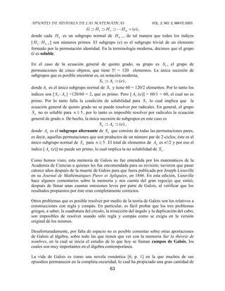 APUNTES DE HISTORIA DE LAS MATEMÁTICAS VOL. 2, NO. 2, MAYO 2003
63
)(21 eHHHG m ,
donde cada kH es un subgrupo normal de 1kH , de tal manera que todos los índices
[ kH : 1kH ] son números primos. El subgrupo (e) es el subgrupo trivial de un elemento
formado por la permutación identidad. En la terminología moderna, decimos que el grupo
G es soluble.
En el caso de la ecuación general de quinto grado, su grupo es 5S , el grupo de
permutaciones de cinco objetos, que tiene 5! = 120 elementos. La única sucesión de
subgrupos que es posible encontrar es, en notación moderna,
)(55 eAS ,
donde 5A es el único subgrupo normal de 5S y tiene 60 = 120/2 elementos. Por lo tanto los
índices son [ 5S : 5A ] =120/60 = 2, que es primo. Pero [ 5A :(e)] = 60/1 = 60, el cual no es
primo. Por lo tanto falla la condición de solubilidad para 5S lo cual implica que la
ecuación general de quinto grado no se puede resolver por radicales. En general, el grupo
nS no es soluble para 5n , por lo tanto es imposible resolver por radicales la ecuación
general de grado n. De hecho, la única sucesión de subgrupos en este caso es
)(eAS nn ,
donde nA es el subgrupo alternante de nS que consiste de todas las permutaciones pares,
es decir, aquellas permutaciones que son productos de un número par de 2-ciclos; éste es el
único subgrupo normal de nS para 5n . El total de elementos de nA es n!/2 y por eso el
índice [ nA :(e)] no puede ser primo, lo cual implica la no solubilidad de nS .
Como hemos visto, esta memoria de Galois no fue entendida por los matemáticos de la
Academia de Ciencias a quienes les fue encomendada para su revisión; tuvieron que pasar
catorce años después de la muerte de Galois para que fuera publicada por Joseph Liouville
en su Journal de Mathématiques Pures et Apliquées, en 1846. En esta edición, Liouville
hace algunos comentarios sobre la memoria y nos cuenta del gran regocijo que sintió,
después de llenar unas cuantas omisiones leves por parte de Galois, al verificar que los
resultados propuestos por éste eran completamente correctos.
Otros problemas que es posible resolver por medio de la teoría de Galois son los relativos a
construcciones con regla y compás. En particular, es fácil probar que los tres problemas
griegos, a saber, la cuadratura del círculo, la trisección del ángulo y la duplicación del cubo,
son imposibles de resolver usando sólo regla y compás como se exigía en la versión
original de los mismos.
Desafortunadamente, por falta de espacio no es posible comentar sobre otras aportaciones
de Galois al álgebra, sobre todo las que tienen que ver con la memoria Sur la théorie de
nombres, en la cual se inicia el estudio de lo que hoy se llaman campos de Galois, los
cuales son muy importantes en el álgebra contemporánea.
La vida de Galois es como una novela romántica [6, p. 1] en la que muchos de sus
episodios permanecen en la completa oscuridad, lo cual ha propiciado una gran cantidad de
 