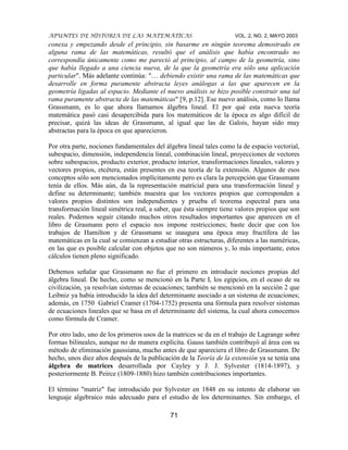 APUNTES DE HISTORIA DE LAS MATEMÁTICAS VOL. 2, NO. 2, MAYO 2003
71
conexa y empezando desde el principio, sin basarme en ningún teorema demostrado en
alguna rama de las matemáticas, resultó que el análisis que había encontrado no
correspondía únicamente como me pareció al principio, al campo de la geometría, sino
que había llegado a una ciencia nueva, de la que la geometría era sólo una aplicación
particular". Más adelante continúa: "… debiendo existir una rama de las matemáticas que
desarrolle en forma puramente abstracta leyes análogas a las que aparecen en la
geometría ligadas al espacio. Mediante el nuevo análisis se hizo posible construir una tal
rama puramente abstracta de las matemáticas" [9, p.12]. Ese nuevo análisis, como lo llama
Grassmann, es lo que ahora llamamos álgebra lineal. El por qué esta nueva teoría
matemática pasó casi desapercibida para los matemáticos de la época es algo difícil de
precisar, quizá las ideas de Grassmann, al igual que las de Galois, hayan sido muy
abstractas para la época en que aparecieron.
Por otra parte, nociones fundamentales del álgebra lineal tales como la de espacio vectorial,
subespacio, dimensión, independencia lineal, combinación lineal, proyecciones de vectores
sobre subespacios, producto exterior, producto interior, transformaciones lineales, valores y
vectores propios, etcétera, están presentes en esa teoría de la extensión. Algunos de esos
conceptos sólo son mencionados implícitamente pero es clara la percepción que Grassmann
tenía de ellos. Más aún, da la representación matricial para una transformación lineal y
define su determinante; también muestra que los vectores propios que corresponden a
valores propios distintos son independientes y prueba el teorema espectral para una
transformación lineal simétrica real, a saber, que ésta siempre tiene valores propios que son
reales. Podemos seguir citando muchos otros resultados importantes que aparecen en el
libro de Grasmann pero el espacio nos impone restricciones; baste decir que con los
trabajos de Hamilton y de Grassmann se inaugura una época muy fructífera de las
matemáticas en la cual se comienzan a estudiar otras estructuras, diferentes a las numéricas,
en las que es posible calcular con objetos que no son números y, lo más importante, estos
cálculos tienen pleno significado.
Debemos señalar que Grassmann no fue el primero en introducir nociones propias del
álgebra lineal. De hecho, como se mencionó en la Parte I, los egipcios, en el ocaso de su
civilización, ya resolvían sistemas de ecuaciones; también se mencionó en la sección 2 que
Leibniz ya había introducido la idea del determinante asociado a un sistema de ecuaciones;
además, en 1750 Gabriel Cramer (1704-1752) presenta una fórmula para resolver sistemas
de ecuaciones lineales que se basa en el determinante del sistema, la cual ahora conocemos
como fórmula de Cramer.
Por otro lado, uno de los primeros usos de la matrices se da en el trabajo de Lagrange sobre
formas bilineales, aunque no de manera explícita. Gauss también contribuyó al área con su
método de eliminación gaussiana, mucho antes de que apareciera el libro de Grassmann. De
hecho, unos diez años después de la publicación de la Teoría de la extensión ya se tenía una
álgebra de matrices desarrollada por Cayley y J. J. Sylvester (1814-1897), y
posteriormente B. Peirce (1809-1880) hizo también contribuciones importantes.
El término "matriz" fue introducido por Sylvester en 1848 en su intento de elaborar un
lenguaje algebraico más adecuado para el estudio de los determinantes. Sin embargo, el
 
