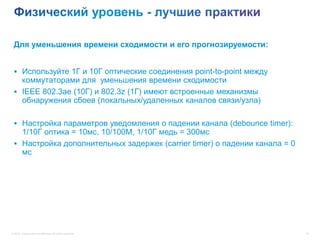 Для уменьшения времени сходимости и его прогнозируемости:


  Используйте 1Г и 10Г оптические соединения point-to-point между
   коммутаторами для уменьшения времени сходимости
  IEEE 802.3ae (10Г) и 802.3z (1Г) имеют встроенные механизмы
   обнаружения сбоев (локальных/удаленных каналов связи/узла)

  Настройка параметров уведомления о падении канала (debounce timer):
   1/10Г оптика = 10мс, 10/100М, 1/10Г медь = 300мс
  Настройка дополнительных задержек (carrier timer) о падении канала = 0
   мс




© 2012 Cisco and/or its affiliates. All rights reserved.                    16
 