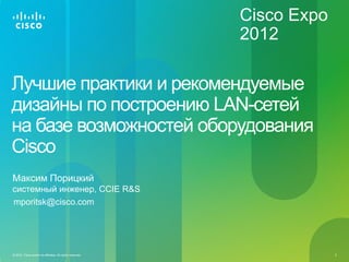 Cisco Expo
                                                           2012

Лучшие практики и рекомендуемые
дизайны по построению LAN-сетей
на базе возможностей оборудования
Сisco
Максим Порицкий
cистемный инженер, CCIE R&S
mporitsk@cisco.com




© 2012 Cisco and/or its affiliates. All rights reserved.                2
 