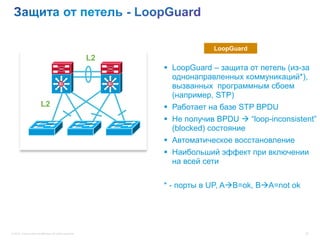 LoopGuard
                                                           L2
                                                                      LoopGuard – защита от петель (из-за
                                                                       однонаправленных коммуникаций*),
                                          Si                    Si
                                                                       вызванных программным сбоем
                                                                       (например, STP)
                         L2                                           Работает на базе STP BPDU
                                                                      Не получив BPDU  “loop-inconsistent”
                                                                       (blocked) состояние
                                                                      Автоматическое восстановление
                                                                      Наибольший эффект при включении
                                                                       на всей сети


                                                                     * - порты в UP, AB=ok, BA=not ok




© 2012 Cisco and/or its affiliates. All rights reserved.                                                  20
 