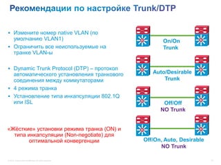  Измените номер native VLAN (по
  умолчанию VLAN1)                                         Si
                                                                   On/On         Si

 Ограничить все неиспользуемые на                                 Trunk
  транке VLAN-ы

 Dynamic Trunk Protocol (DTP) – протокол                  Si                    Si
  автоматического установления транкового                       Auto/Desirable
  соединения между коммутаторами                                    Trunk
 4 режима транка
 Установление типа инкапсуляции 802.1Q
  или ISL                                                  Si                    Si
                                                                   Off/Off
                                                                  NO Trunk


«Жёсткие» установки режима транка (ON) и                   Si                    Si

  типа инкапсуляции (Non-negotiate) для
       оптимальной конвергенции                             Off/On, Auto, Desirable
                                                                  NO Trunk

© 2012 Cisco and/or its affiliates. All rights reserved.                              33
 